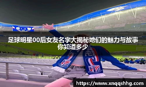 足球明星00后女友名字大揭秘她们的魅力与故事你知道多少
